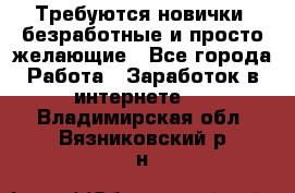 Требуются новички, безработные и просто желающие - Все города Работа » Заработок в интернете   . Владимирская обл.,Вязниковский р-н